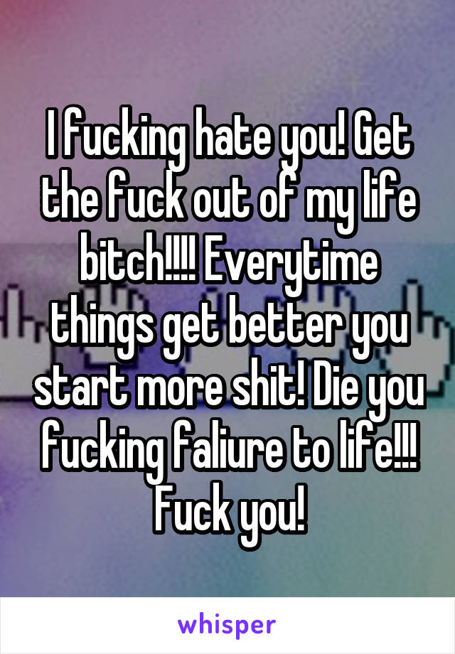 I fucking hate you! Get the fuck out of my life bitch!!!! Everytime things get better you start more shit! Die you fucking faliure to life!!! Fuck you!