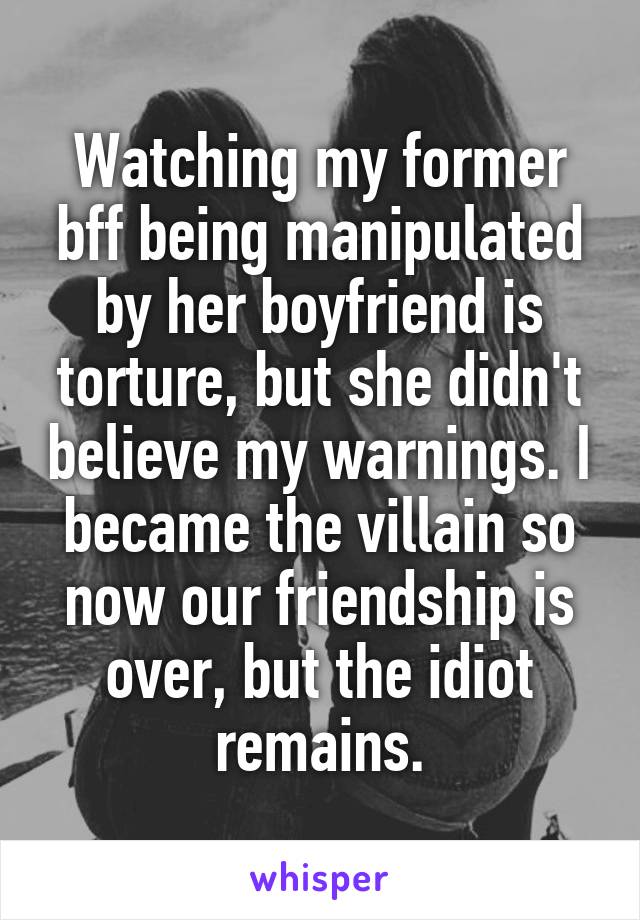 Watching my former bff being manipulated by her boyfriend is torture, but she didn't believe my warnings. I became the villain so now our friendship is over, but the idiot remains.