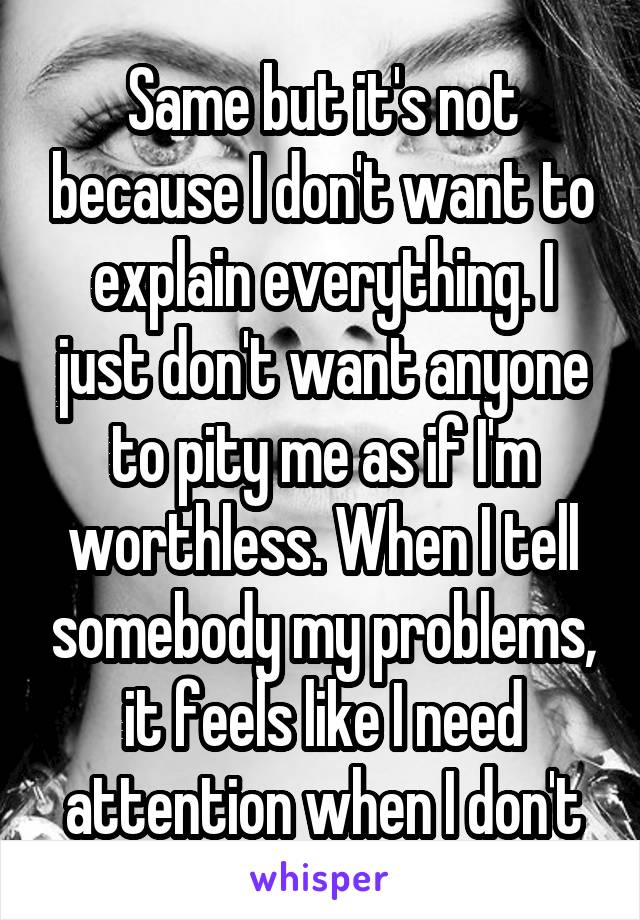Same but it's not because I don't want to explain everything. I just don't want anyone to pity me as if I'm worthless. When I tell somebody my problems, it feels like I need attention when I don't