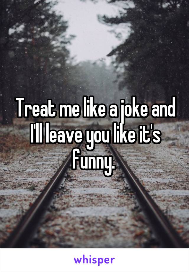 Treat me like a joke and I'll leave you like it's funny. 