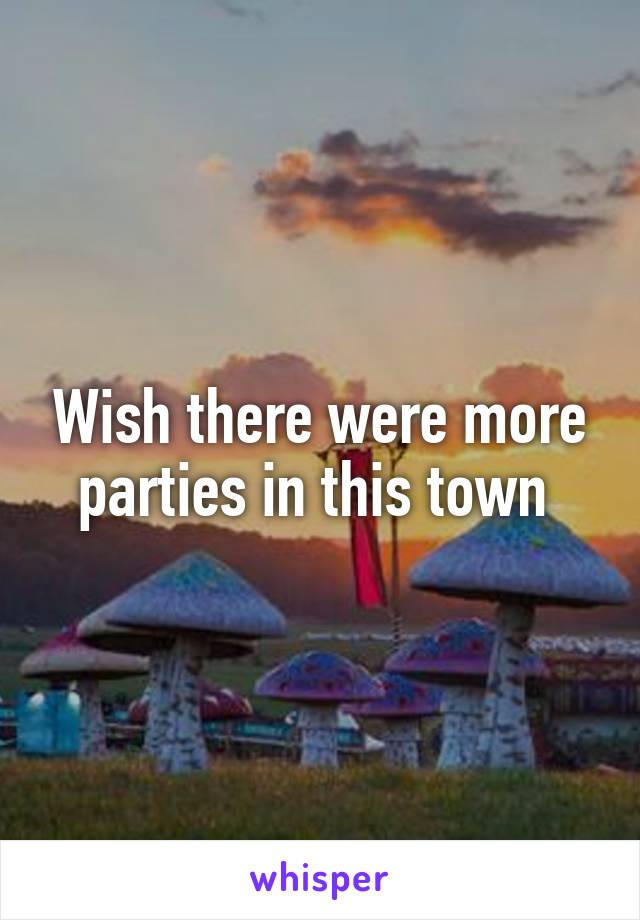 Wish there were more parties in this town 