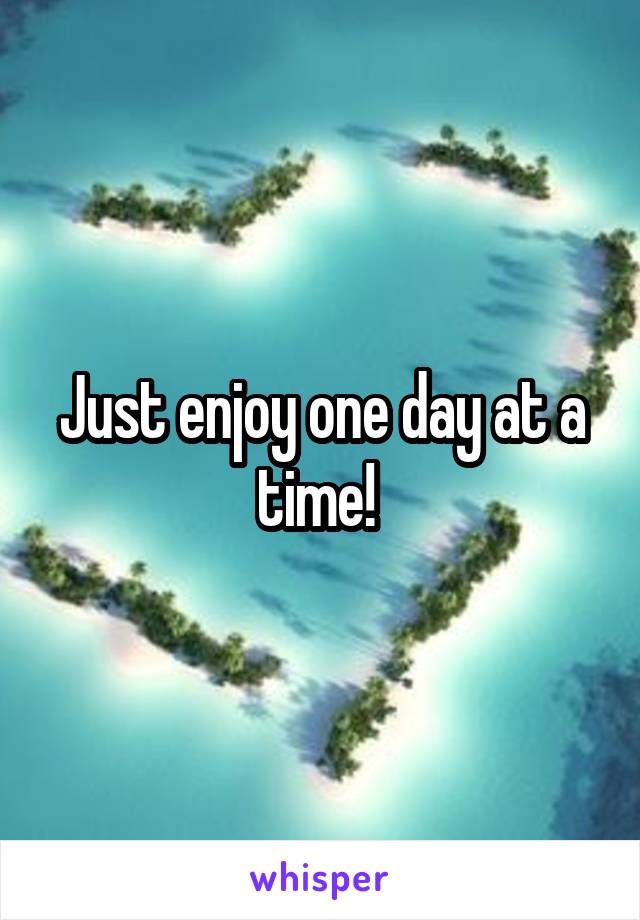 Just enjoy one day at a time! 