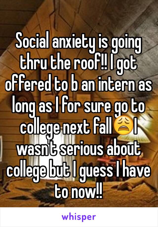 Social anxiety is going thru the roof!! I got offered to b an intern as long as I for sure go to college next fall😩I wasn't serious about college but I guess I have to now!!