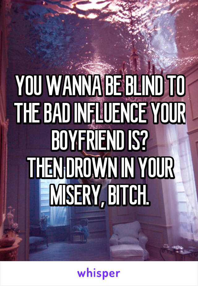 YOU WANNA BE BLIND TO THE BAD INFLUENCE YOUR BOYFRIEND IS?
THEN DROWN IN YOUR MISERY, BITCH.