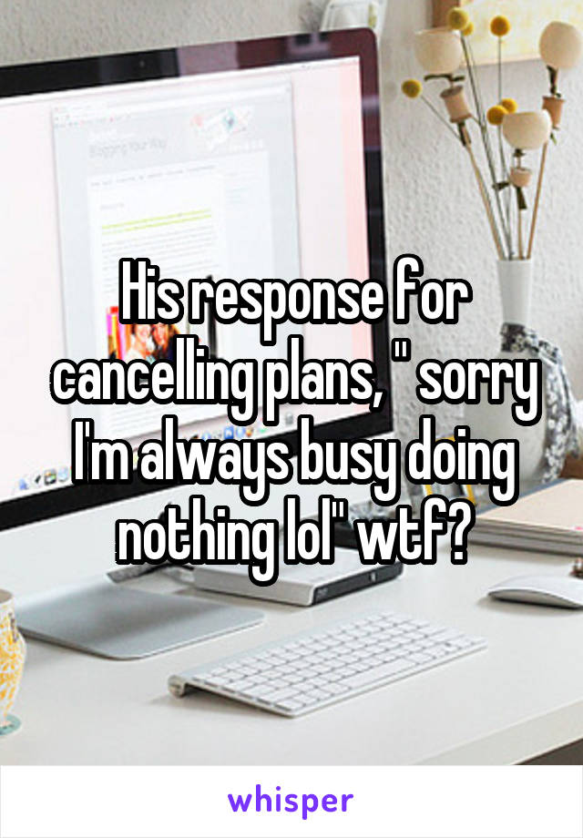 His response for cancelling plans, " sorry I'm always busy doing nothing lol" wtf?