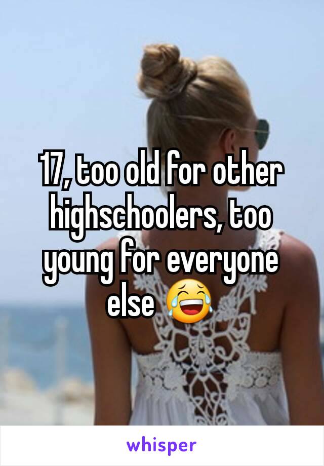 17, too old for other highschoolers, too young for everyone else 😂