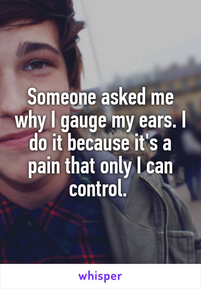 Someone asked me why I gauge my ears. I do it because it's a pain that only I can control. 