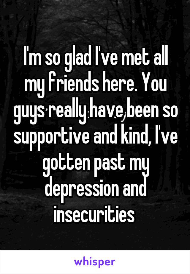 I'm so glad I've met all my friends here. You guys really have been so supportive and kind, I've gotten past my depression and insecurities 