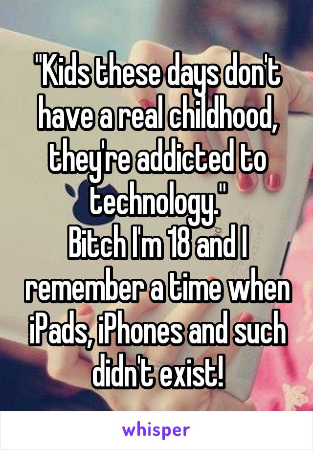 "Kids these days don't have a real childhood, they're addicted to technology."
Bitch I'm 18 and I remember a time when iPads, iPhones and such didn't exist!