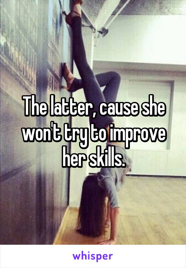 The latter, cause she won't try to improve her skills.