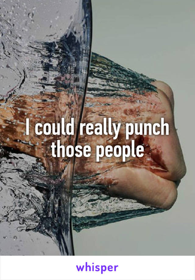 I could really punch those people