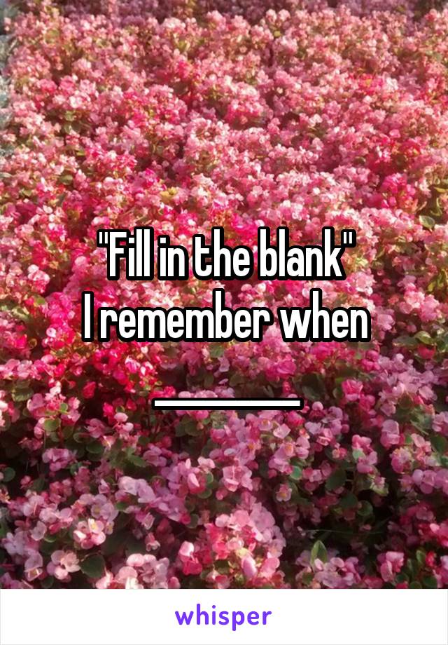 "Fill in the blank"
I remember when _________