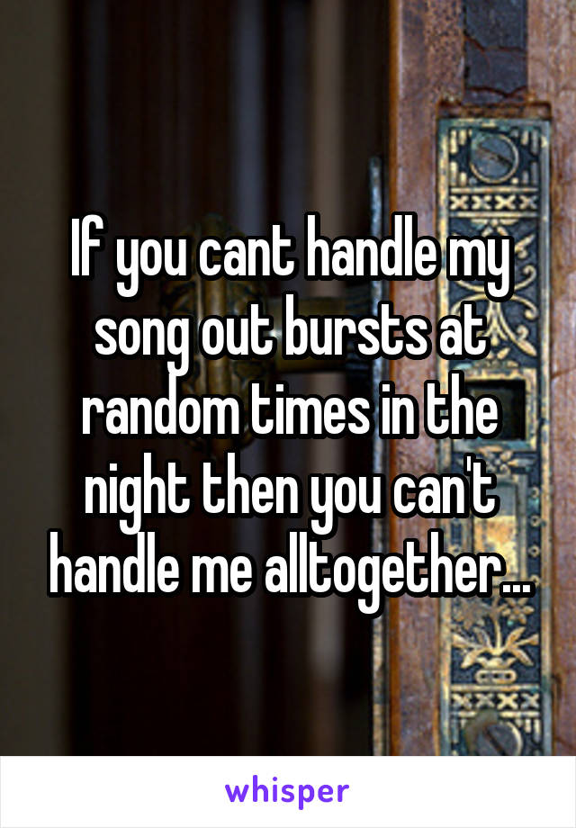 If you cant handle my song out bursts at random times in the night then you can't handle me alltogether...