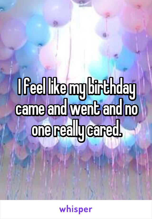 I feel like my birthday came and went and no one really cared.