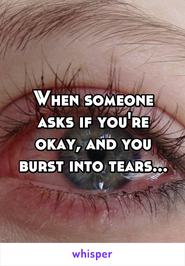 When someone asks if you're okay, and you burst into tears...