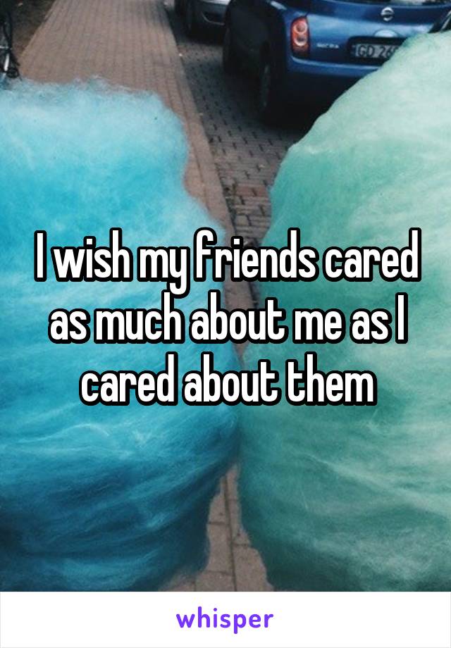 I wish my friends cared as much about me as I cared about them