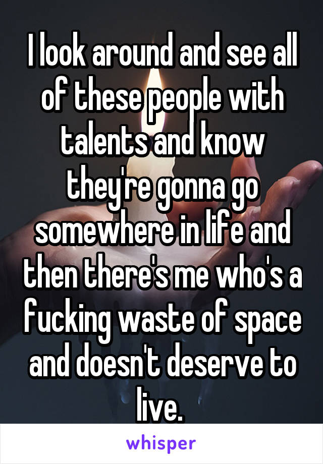 I look around and see all of these people with talents and know they're gonna go somewhere in life and then there's me who's a fucking waste of space and doesn't deserve to live. 