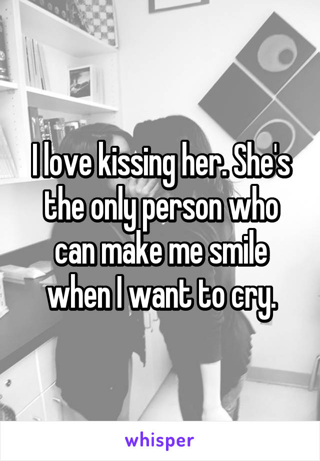 I love kissing her. She's the only person who can make me smile when I want to cry.