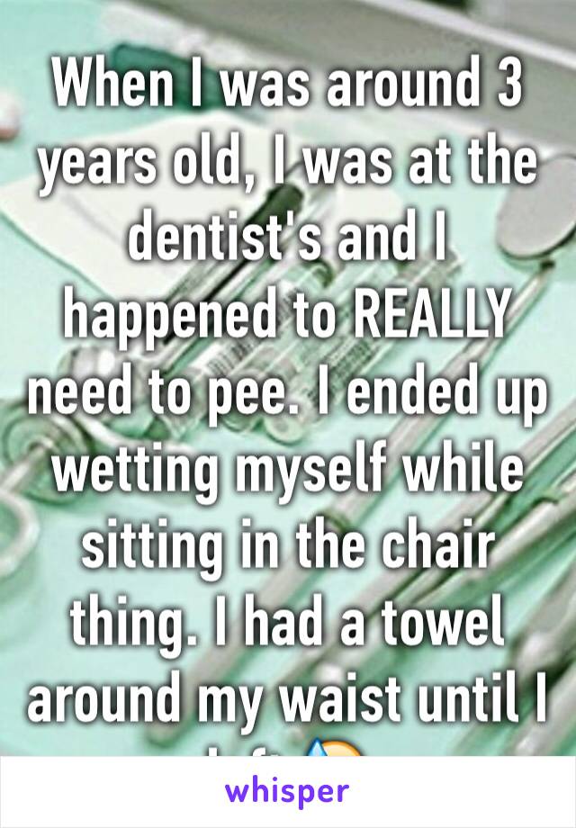 When I was around 3 years old, I was at the dentist's and I happened to REALLY need to pee. I ended up wetting myself while sitting in the chair thing. I had a towel around my waist until I left 😓