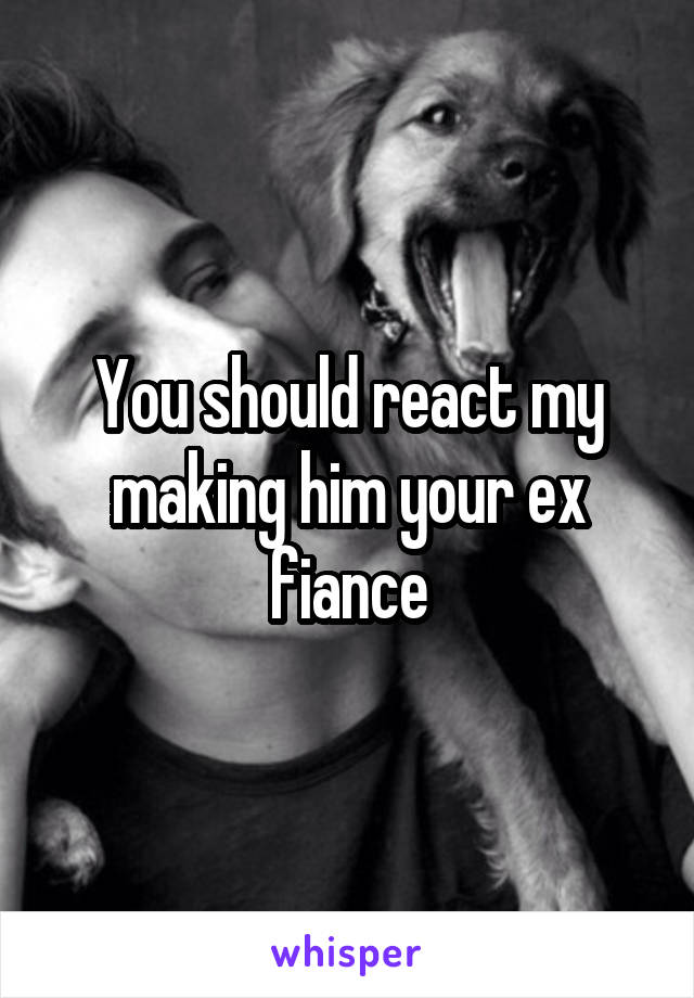 You should react my making him your ex fiance