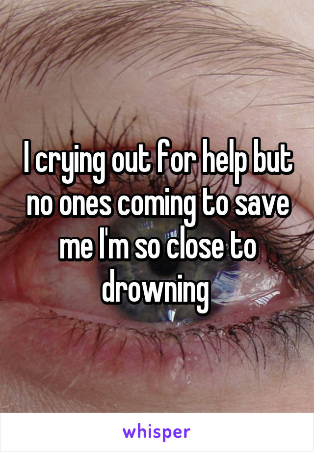 I crying out for help but no ones coming to save me I'm so close to drowning 