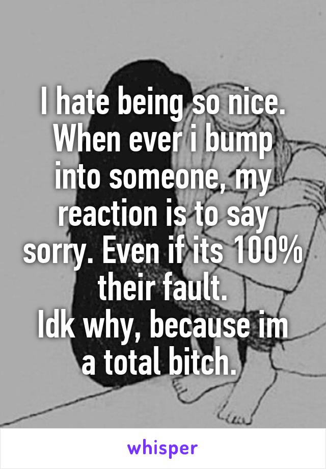 I hate being so nice.
When ever i bump into someone, my reaction is to say sorry. Even if its 100% their fault.
Idk why, because im a total bitch. 