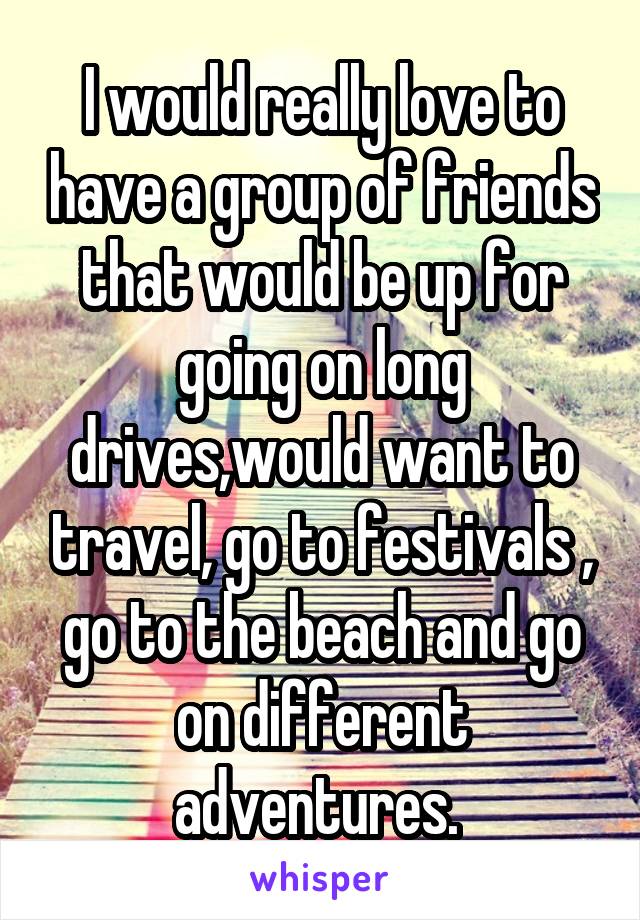 I would really love to have a group of friends that would be up for going on long drives,would want to travel, go to festivals , go to the beach and go on different adventures. 