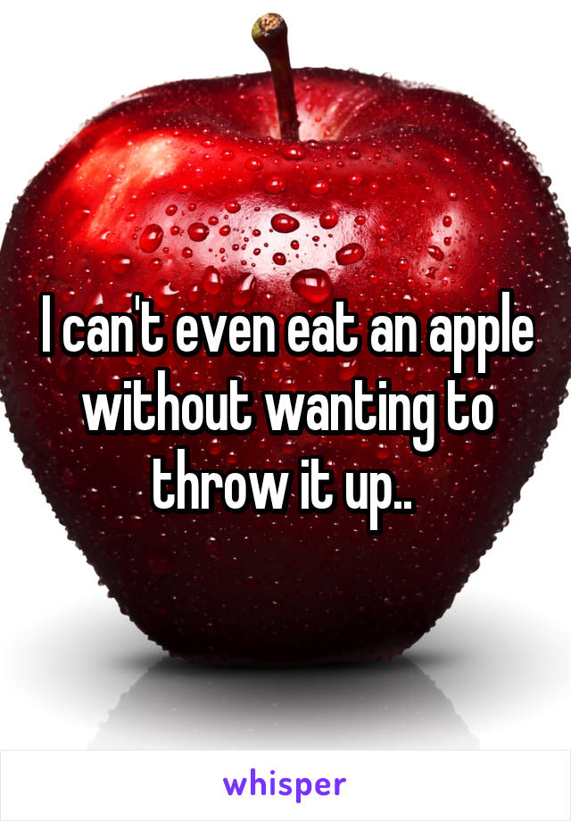 I can't even eat an apple without wanting to throw it up.. 