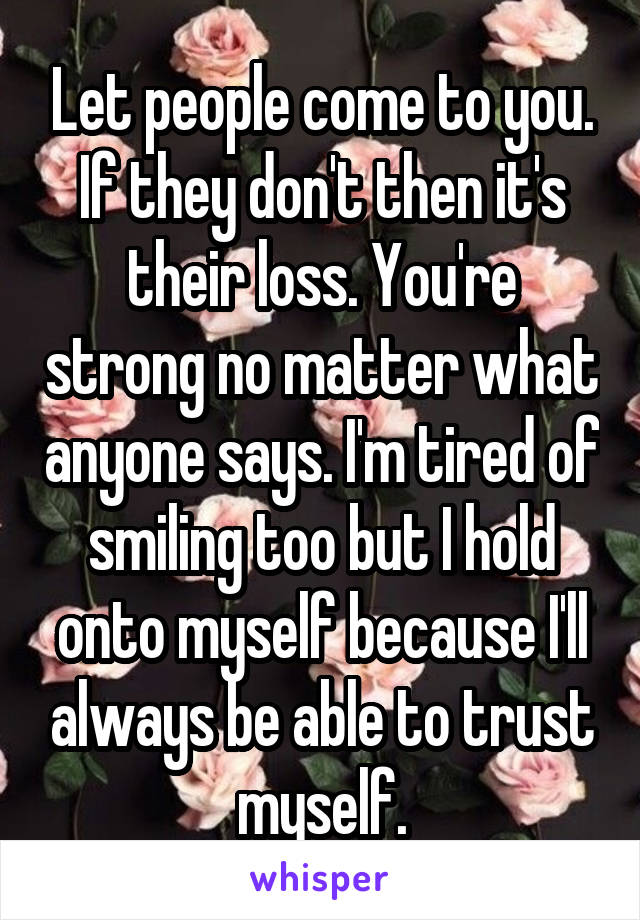 Let people come to you. If they don't then it's their loss. You're strong no matter what anyone says. I'm tired of smiling too but I hold onto myself because I'll always be able to trust myself.