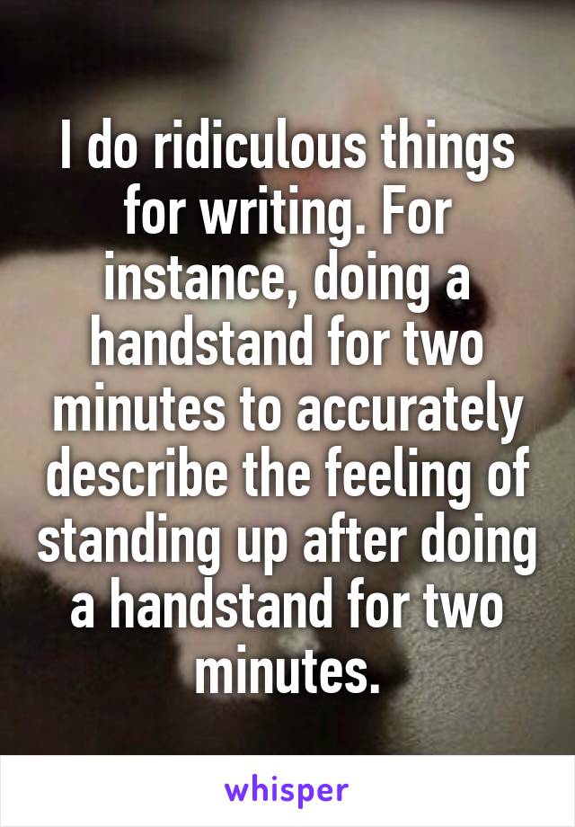 I do ridiculous things for writing. For instance, doing a handstand for two minutes to accurately describe the feeling of standing up after doing a handstand for two minutes.