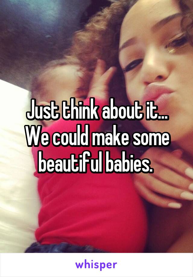 Just think about it... We could make some beautiful babies. 