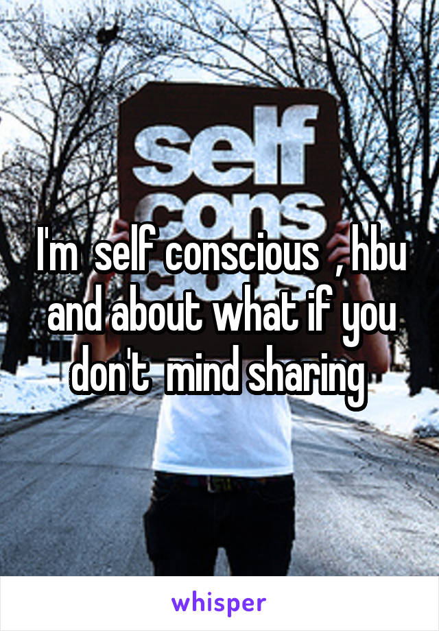 I'm  self conscious  , hbu and about what if you don't  mind sharing 