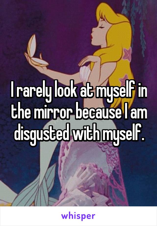 I rarely look at myself in the mirror because I am disgusted with myself.