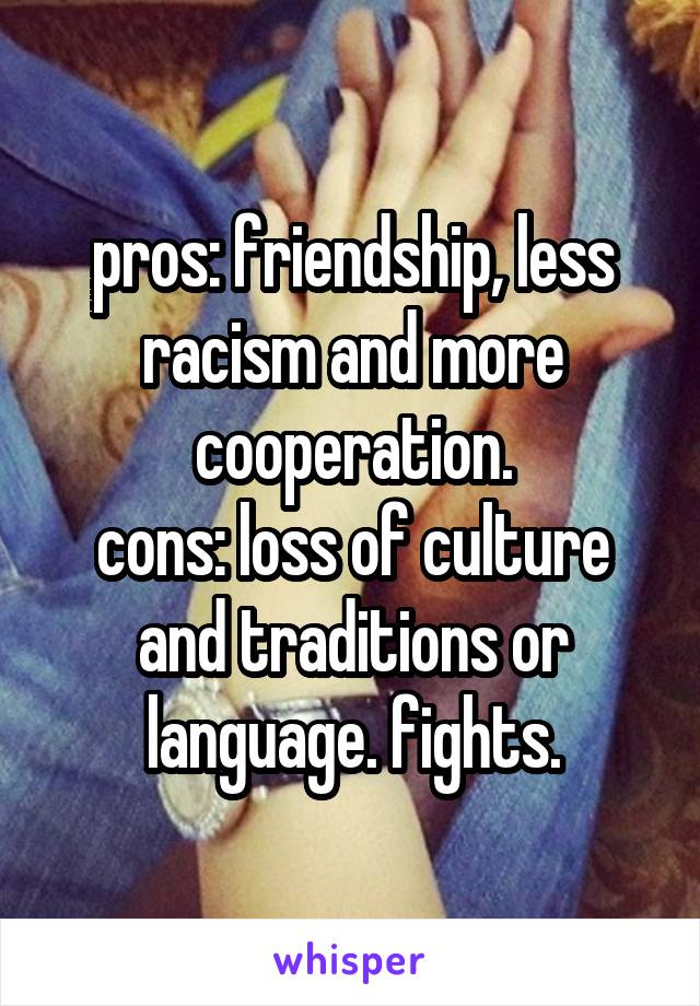 pros: friendship, less racism and more cooperation.
cons: loss of culture and traditions or language. fights.