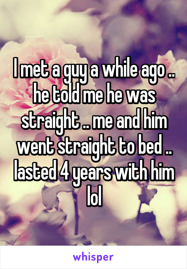 I met a guy a while ago .. he told me he was straight .. me and him went straight to bed .. lasted 4 years with him lol