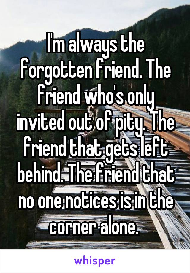 I'm always the forgotten friend. The friend who's only invited out of pity. The friend that gets left behind. The friend that no one notices is in the corner alone. 