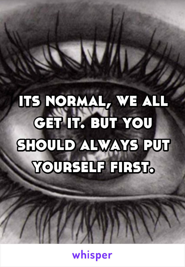 its normal, we all get it. but you should always put yourself first.