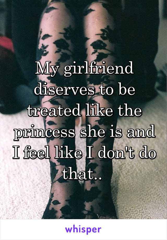 My girlfriend diserves to be treated like the princess she is and I feel like I don't do that.. 