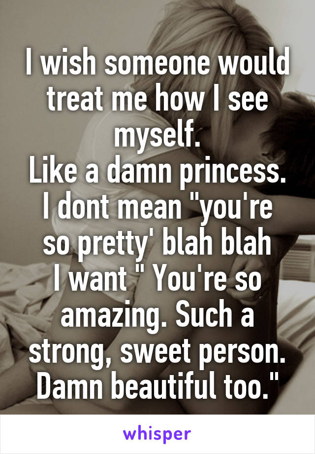 I wish someone would treat me how I see myself.
Like a damn princess.
I dont mean "you're so pretty' blah blah
I want " You're so amazing. Such a strong, sweet person. Damn beautiful too."