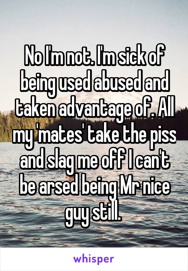 No I'm not. I'm sick of being used abused and taken advantage of. All my 'mates' take the piss and slag me off I can't be arsed being Mr nice guy still. 