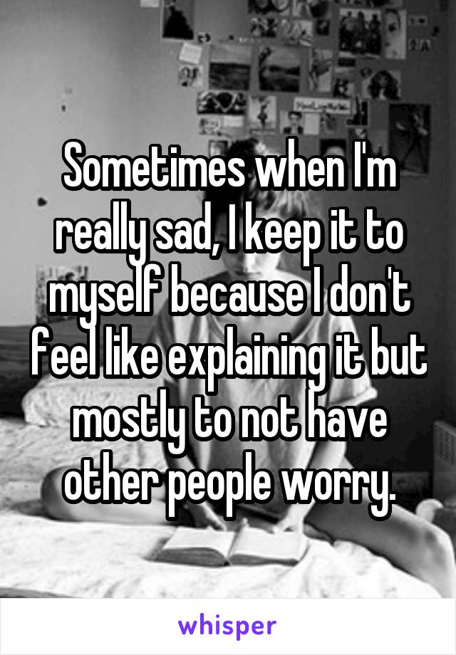 Sometimes when I'm really sad, I keep it to myself because I don't feel like explaining it but mostly to not have other people worry.