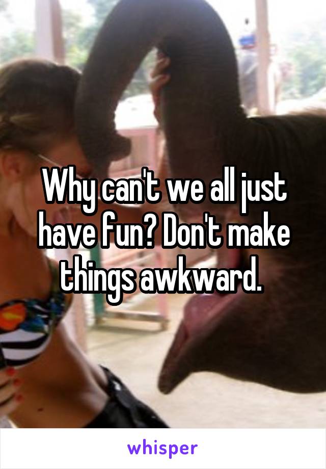 Why can't we all just have fun? Don't make things awkward. 