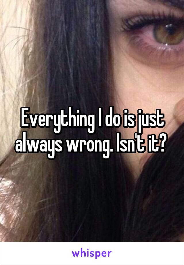 Everything I do is just always wrong. Isn't it? 