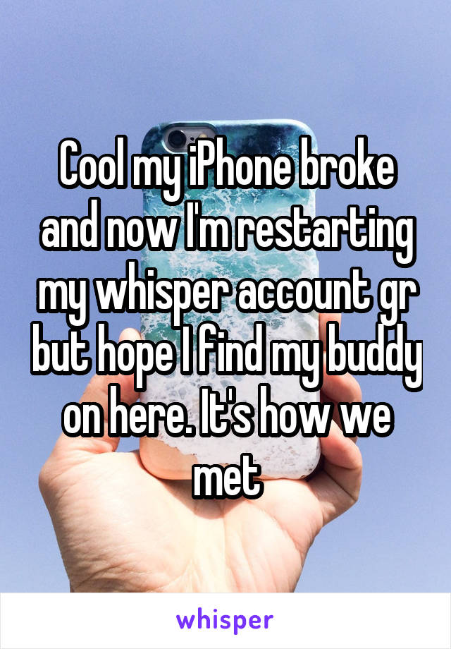 Cool my iPhone broke and now I'm restarting my whisper account gr but hope I find my buddy on here. It's how we met