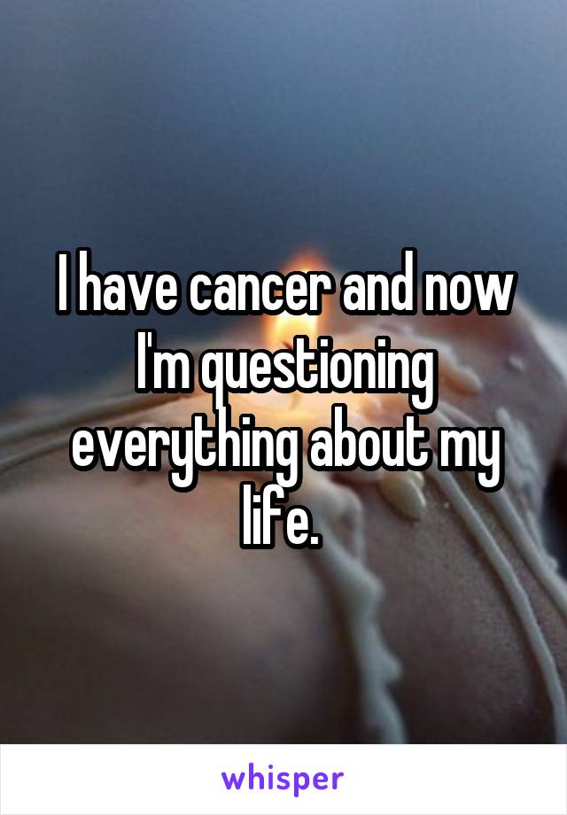 I have cancer and now I'm questioning everything about my life. 