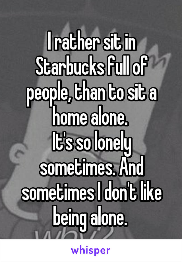 I rather sit in Starbucks full of people, than to sit a home alone. 
It's so lonely sometimes. And sometimes I don't like being alone. 