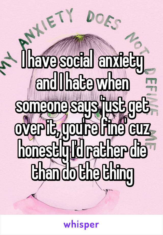 I have social  anxiety and I hate when someone says 'just get over it, you're fine' cuz honestly I'd rather die than do the thing