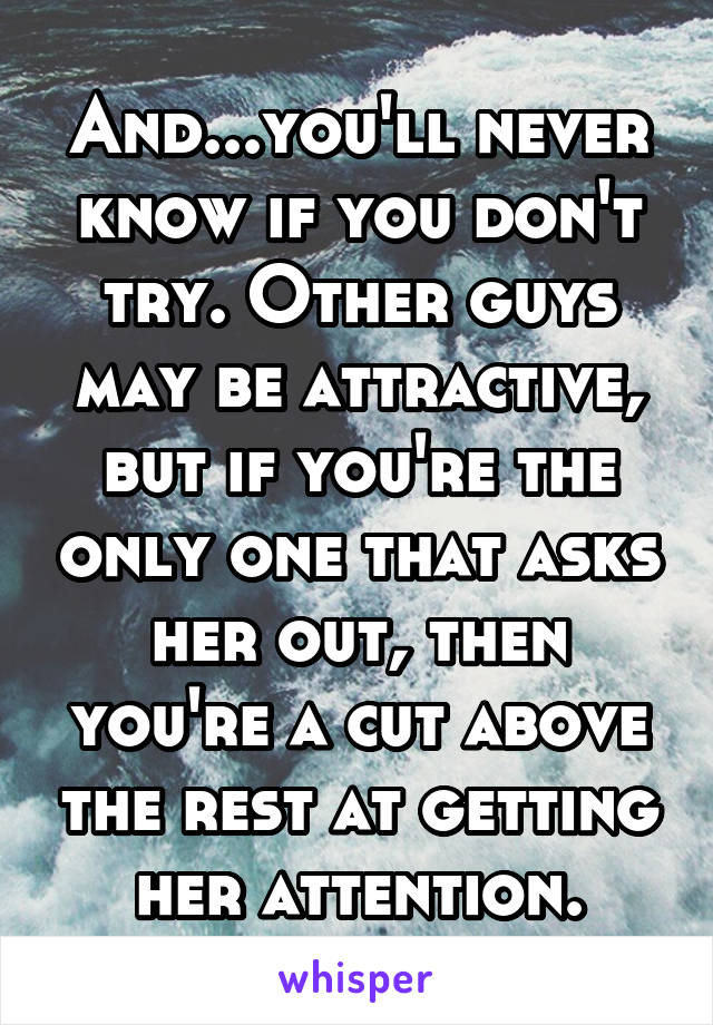 And...you'll never know if you don't try. Other guys may be attractive, but if you're the only one that asks her out, then you're a cut above the rest at getting her attention.