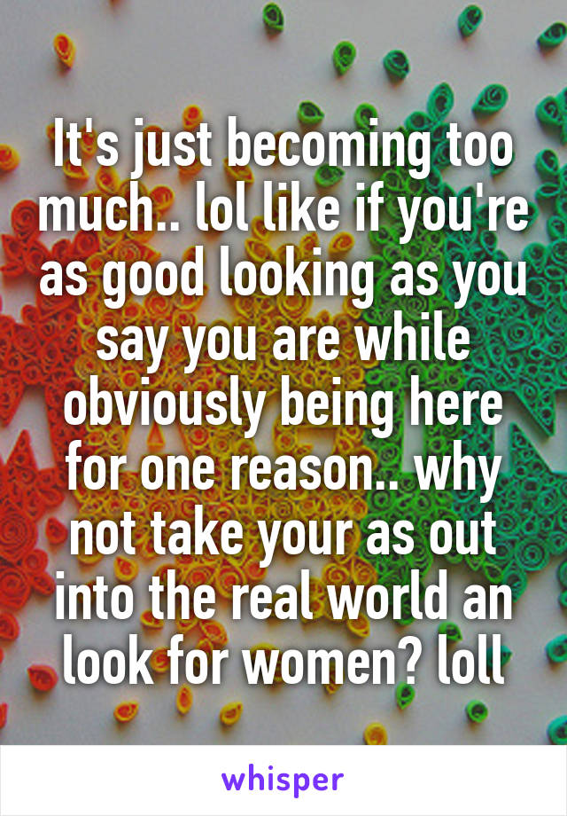 It's just becoming too much.. lol like if you're as good looking as you say you are while obviously being here for one reason.. why not take your as out into the real world an look for women? loll