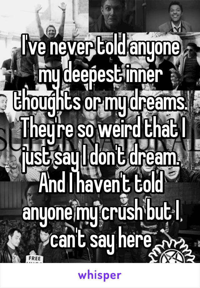 I've never told anyone my deepest inner thoughts or my dreams.  They're so weird that I just say I don't dream. And I haven't told anyone my crush but I can't say here